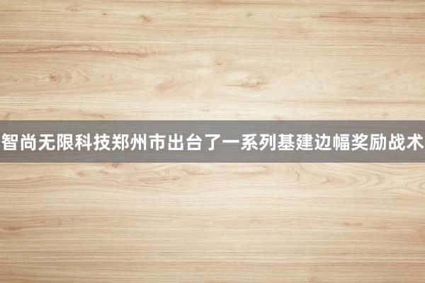 智尚无限科技郑州市出台了一系列基建边幅奖励战术